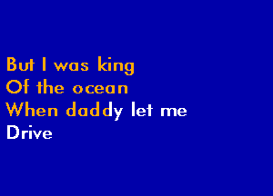 But I was king
Of the ocean

When daddy let me

D rive