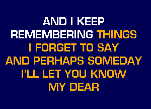 AND I KEEP
REMEMBERING THINGS
I FORGET TO SAY
AND PERHAPS SOMEDAY
I'LL LET YOU KNOW
MY DEAR