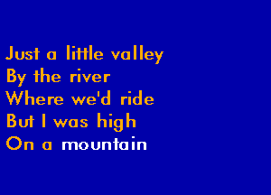 Just a Iiflle valley
By the river

Where we'd ride
But I was high
On a mountain