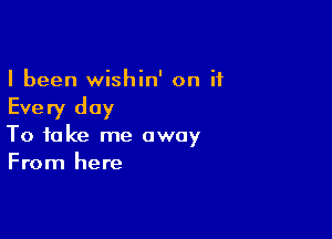 I been wishin' on it

Every day

To take me away
From here