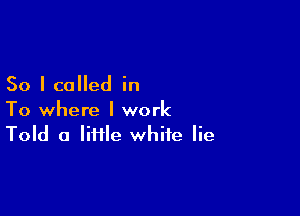 So I called in

To where I work
Told a lime white lie