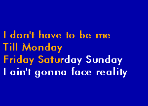 I don't have to be me

Till Monday

Friday Saturday Sunday
I ain't gonna face reality