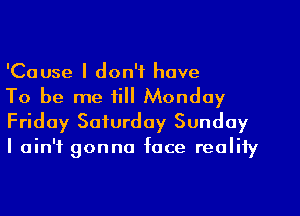 'Cause I don't have

To be me till Monday
Friday Saturday Sunday
I ain't gonna face reality