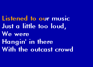 Listened to our music
Just a liHle too loud,

We were
Hangin' in there
With the outcast crowd