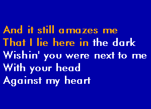 And if sii amazes me
That I lie here in he dark
Wishin' you were next to me

Wiih your head
Against my heart