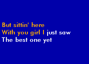But siftin' here

With you girl I just saw
The best one yet