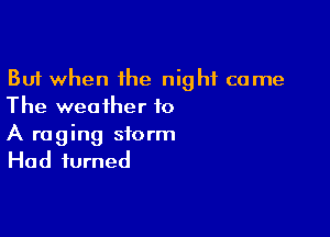 But when the night came
The weather to

A raging storm
Had turned