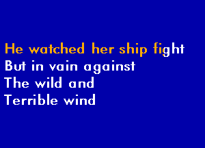 He watched her ship fight

But in vain against

The wild and

Terrible wind