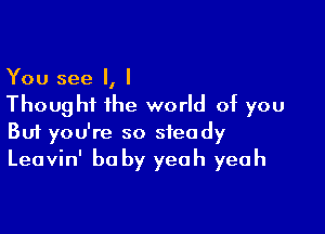 You see I, I
Though the world of you

Buf you're so steady
Leavin' be by yeah yeah