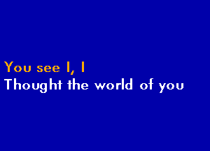 You see I, I

Thought the world of you