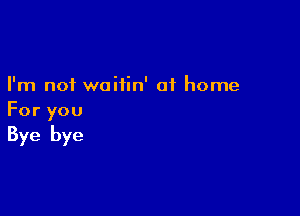 I'm not waitin' at home

For you
Bye bye