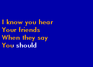 I know you hear
Your friends

When they say
You should