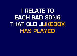 l RELATE TO
EACH SAD SONG
THAT OLD JUKEBOX

HAS PLAYED