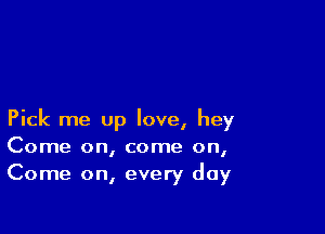 Pick me up love, hey
Come on, come on,
Come on, every day