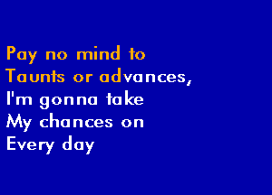 Pay no mind to
Taunts or advances,

I'm gonna take
My chances on

Every day