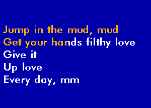 Jump in the mud, mud

Get your hands filthy love
Give it

Up love
Every day, mm