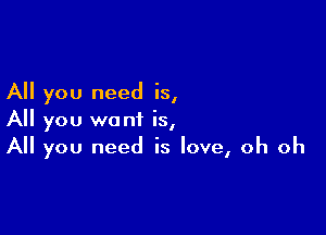 All you need is,

All you want is,
All you need is love, oh oh