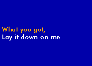 Whai you got,

Lay it down on me