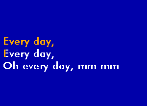 Every day,

Every day,

Oh every day, mm mm