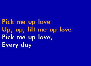 Pick me up love
Up, up, lift me up love

Pick me up love,

Every day