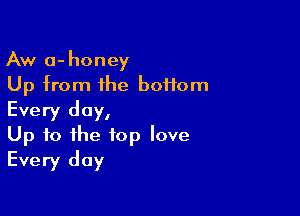 Aw a-honey
Up from the boHom

Every day,
Up to the top love
Every day