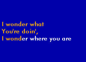 I wonder what

You're doin',
I wonder where you are