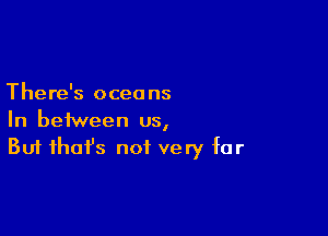 There's oceans

In between us,
But that's not very far
