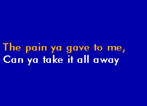 The pain yo gave to me,

Can ya fake it all away