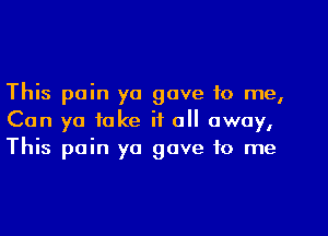 This pain yo gave to me,

Can ya take if all away,
This pain yo gave to me