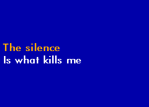 The silence

Is what kills me