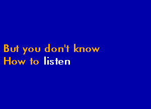 But you don't know

How to listen