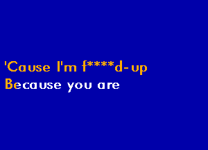 'Ca use I'm fMMd-up

Because you are