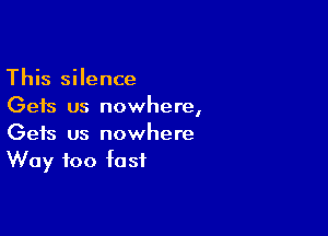 This silence
Gets us nowhere,

Gets us nowhere
Way too fast