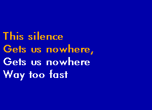 This silence
Gets us nowhere,

Gets us nowhere
Way too fast