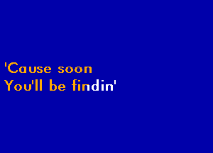 'Ca use soon

You'll be findin'