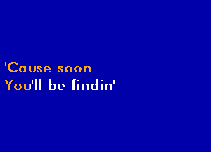 'Ca use soon

You'll be findin'