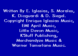 Written By E. Iglesias, S. Morales,
K. Dioguardi 8g D. Siegel.
Copyright Enrique Iglesias Music,
EMI April Music,

LiIIIe Devon Music,

K'Siuff Publishing,

Merchandyze Music 8g
Warner Tamerlane Music.