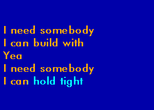 I need somebody
I can build with
Yea

I need somebody
I can hold tight