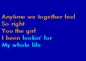 Anytime we together feel

So right

You the girl
I been lookin' for

My whole life