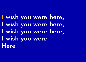 I wish you were here,
I wish you were here,

I wish you were here,
I wish you were
Here