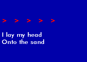 I lay my head
Onto the sand