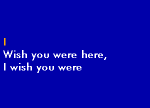 Wish you were here,
I wish you were