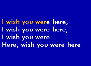 I wish you were here,
I wish you were here,

I wish you were
Here, wish you were here