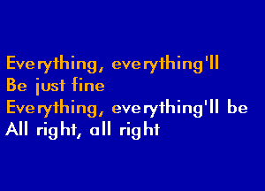 Everything, everything'll
Be just fine

Everything, everything'll be
All right, all right