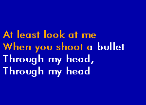 At least look of me
When you shoot a bullet

Through my head,
Through my head