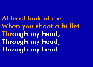 At least look at me
When you shoot a bullet

Through my head,
Through my head,
Through my head
