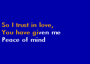 So I trust in love,

You have given me
Peace of mind