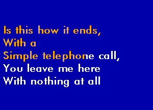 Is this how it ends,

With a

Simple telephone call,

You leave me here
With nothing at a