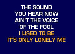 THE SOUND
YOU HEAR NOW
AIN'T THE VOICE
OF THE FOOL
I USED TO BE
ITS ONLY LONELY ME