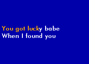 You got lucky babe

When I found you